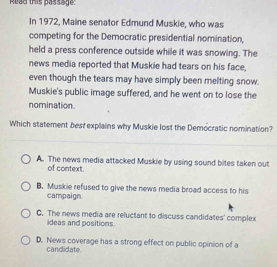 Read this passage:
In 1972, Maine senator Edmund Muskie, who was
competing for the Democratic presidential nomination,
held a press conference outside while it was snowing. The
news media reported that Muskie had tears on his face,
even though the tears may have simply been melting snow.
Muskie's public image suffered, and he went on to lose the
nomination.
Which statement best explains why Muskie lost the Democratic nomination?
A. The news media attacked Muskie by using sound bites taken out
of context.
B. Muskie refused to give the news media broad access to his
campaign.
C. The news media are reluctant to discuss candidates' complex
ideas and positions.
D. News coverage has a strong effect on public opinion of a
candidate.