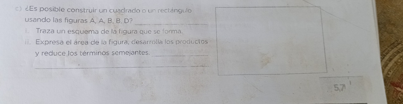 ¿Es posible construir un cuadrado o un rectángulo 
_ 
usando las figuras A, A, B, B, D? 
Traza un esquema de la figura que se forma. 
Expresa el área de la figura, desarrolla los productos 
y reduce los términos semejantes._ 
_
5,71