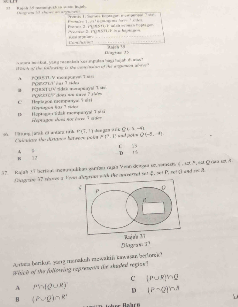 Rajah 35 menunjukkan suatu hujah.
Diagram 35 shows an argiment
Premis 1: Semua heptagon mempunyai 7 sisi.
Premise . All heptagons have 7 sides.
Premis 2: PORSTUV ialah sebuah heptagon
_
Premise 2: PQRSTUV is a heptagon
Kesimpulan
Conclusion
_
Rajah 35
Diagram 35
Antara berikut, yang manakah kesimpulan bagi hujah di atas?
Which of the following is the conclusion of the argument above?
A PQRSTUV mempunyai 7 sisi
PQRSTUV has 7 sides
B PQRSTUV tidak mempunyai Z sisi
PQRSTUV does not have 7 sides
C Heptagon mempunyai 7 sisi
Heptagon has 7 sides
D€ Heptagon tidak mempunyai 7 sisi
Heptagon does not have 7 sides
36. Hitung jarak di antara titik P(7,1) dengan titik Q(-5,-4). 
Calculate the distance between point P(7,1) and point Q(-5,-4).
A 9 C 13
D 15
B 12
37. Rajah 37 berikut menunjukkan gambar rajah Venn dengan set semesta ξ , set P, set Q dan set R.
Diagram 37 shows a Venn diagram with the universal set ξ , set P, set Q and set R.
Diagram 37
Antara berikut, yang manakah mewakili kawasan berlorek?
Which of the following represents the shaded region?
C (P∪ R)'∩ Q
A P'∩ (Q∪ R)'
D (P∩ Q)'∩ R
B (P∪ Q)∩ R'
Li
Bahru