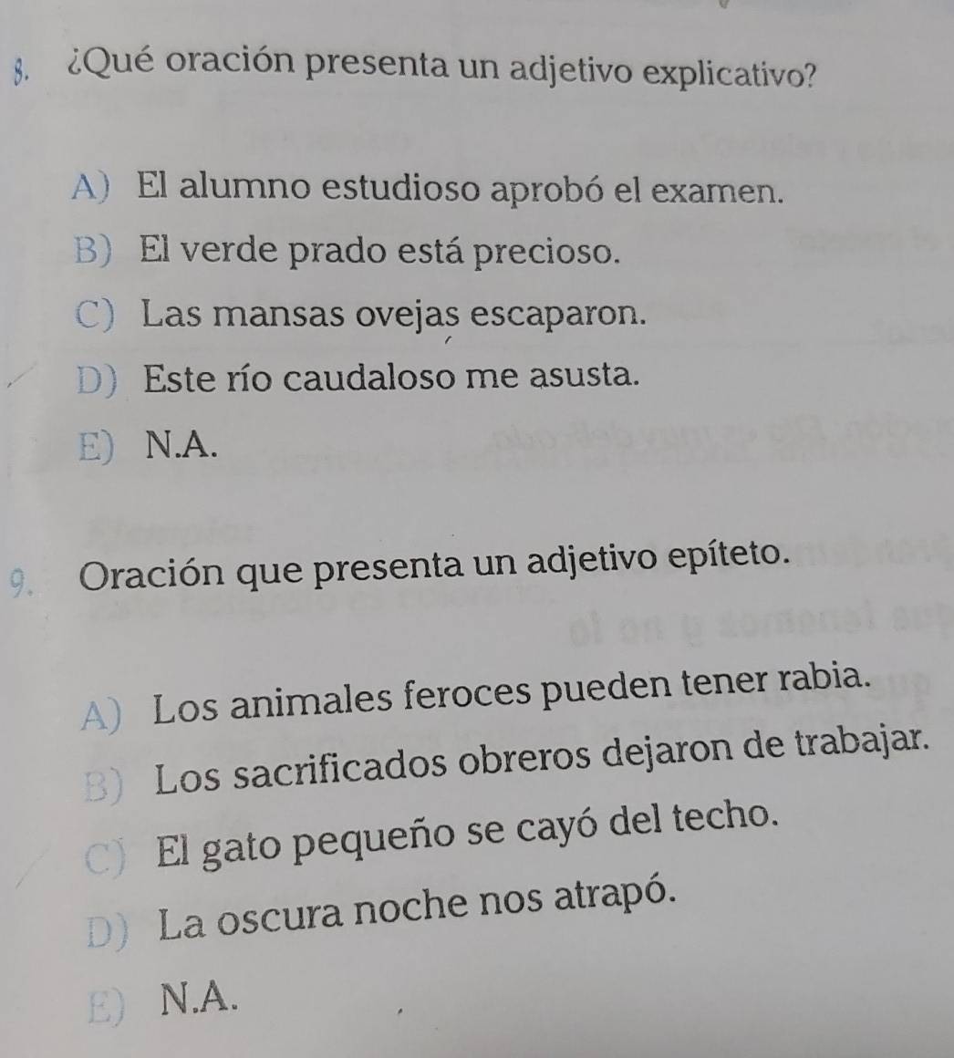 Qué oración presenta un adjetivo explicativo
A) El alumno estudioso aprobó el examen.
B) El verde prado está precioso.
C) Las mansas ovejas escaparon.
D) Este río caudaloso me asusta.
E) N.A.
9 Oración que presenta un adjetivo epíteto.
A) Los animales feroces pueden tener rabia.
B) Los sacrificados obreros dejaron de trabajar.
C) El gato pequeño se cayó del techo.
D) La oscura noche nos atrapó.
E) N.A.