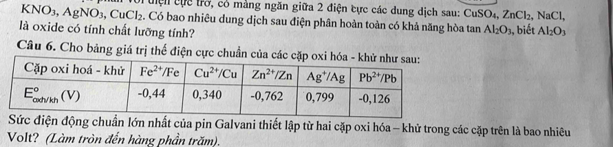 KNO_3,AgNO_3,CuCl_2 T i điện cực trở, có màng ngăn giữa 2 điện cực các dung dịch sau: CuSO4, ZnCl_2,NaCl.. Có bao nhiêu dung dịch sau điện phân hoàn toàn có khả năng hòa tan Al_2O_3
là oxide có tính chất lưỡng tính? , biết Al_2O_3
Câu 6. Cho bảng giá trị thế điện cực chuẩn của các cặ
c điện động chuẩn lớn nhất của pin Galvani thiết lập từ hai cặp oxi hóa - khử trong các cặp trên là bao nhiêu
Volt? (Làm tròn đến hàng phần trăm).