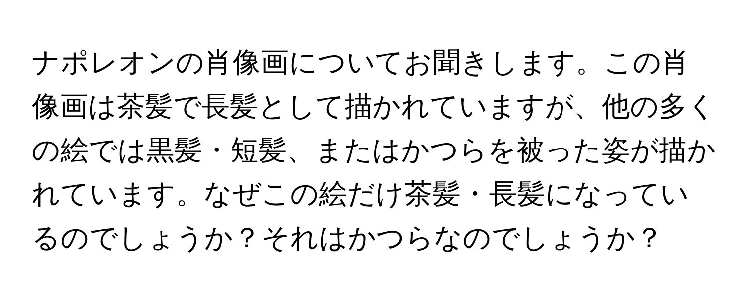 ナポレオンの肖像画についてお聞きします。この肖像画は茶髪で長髪として描かれていますが、他の多くの絵では黒髪・短髪、またはかつらを被った姿が描かれています。なぜこの絵だけ茶髪・長髪になっているのでしょうか？それはかつらなのでしょうか？