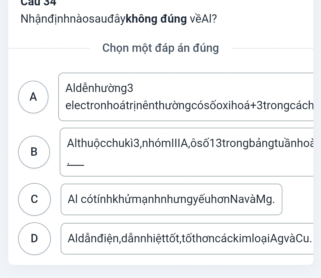 Cầu 34
Nhậnđịnhnàosauđâykhông đúng vềAI?
Chọn một đáp án đúng
Aldễn hường 3
A
electron ho átr inên thư ờng có s ốo xi hoá + 3 trong cách
Al thuộ cchukì 3, nhóm IIIA , ôs ố 1 3 trong bảngtuần hoà
B
C Al có tính khử mạnhn hưng yếu hơn Navà Mg.
D Aldẫn điện, dẫnn hiệt tốt, tố thơn cáckimlo ại Ag v à Cu.