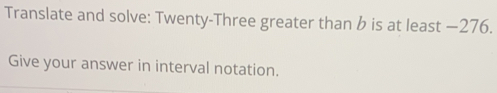 Translate and solve: Twenty-Three greater than b is at least −276. 
Give your answer in interval notation.