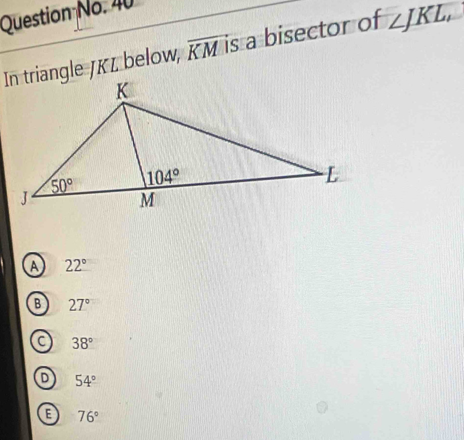 Question No. 40
In triangle JKL below, overline KM is a bisector of ∠ JKL,
A 22°
B 27°
C 38°
D 54°
B 76°