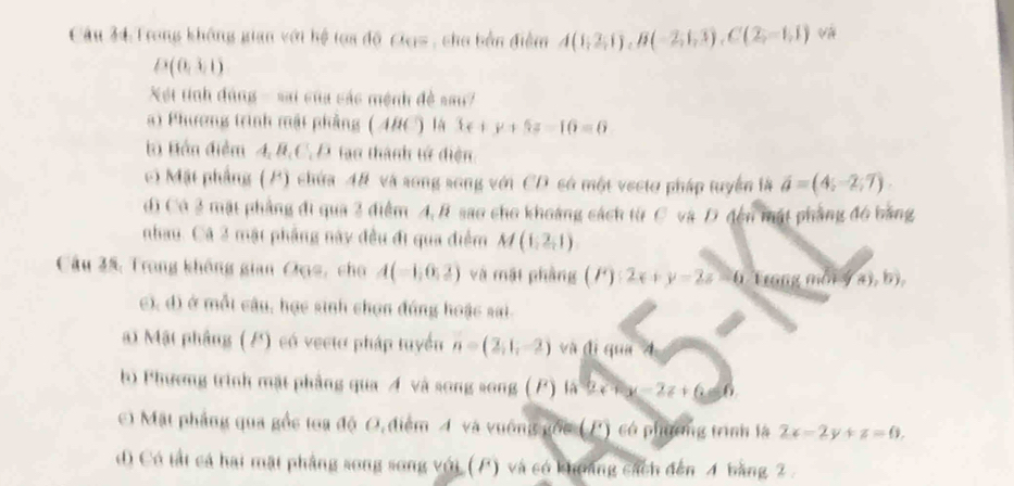 Trong không gian với hệ tọa độ Ges , cho bản điểm A(0;2,1);B(-2;1,3), C(2,-1,1) và
D(0,3,1)
Xết tính đúng - sai của các mệnh đề sau
a) Phương trình mật phầng (ABC) là 3x+y+5z=16=0
b Bồn điểm 4, B, C. D tạo thành tử điện
c) Mặt phẳng (P) chứa 48 và song song với CD só một vecto pháp tuyển là vector a=(4;-2;7)
d) Có 3 mặt phẳng đi qua 2 điểm 4, R sao cho khoảng cách từ C và D đện mật phẳng đ6 bằng
nhau. Cá 3 mật pháng này đều đi qua điểm M(1,2,1)
Câu 35, Trong không gian Đục, cho A(-1,0,2) và mặi phàng (F):2x+y-2z=0 Trong môi ý a), b),
c), d) ở mỗt câu, học sinh chọn đúng hoặc sai.
Mật phầng (P) có vecto pháp tuyển n=(2,1,-2) và đị qua A
b) Phương trình mặt phầng qua Á và song song ( P) 4a^2-c^2-2z+c. - 6
c) Mặt phẳng qua gồc toa độ O, điểm 4 và vuống gốc (P) có phương trình là 2x-2y+z=0.
d) Có tất cả hai mặt phảng song song với (P) và có khoảng cách đến 4 bằng 2.