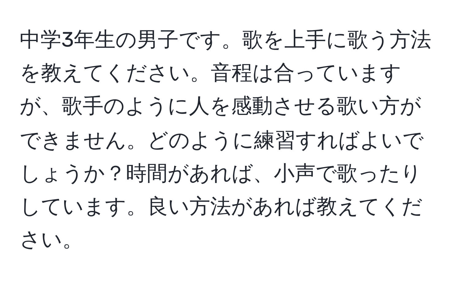 中学3年生の男子です。歌を上手に歌う方法を教えてください。音程は合っていますが、歌手のように人を感動させる歌い方ができません。どのように練習すればよいでしょうか？時間があれば、小声で歌ったりしています。良い方法があれば教えてください。