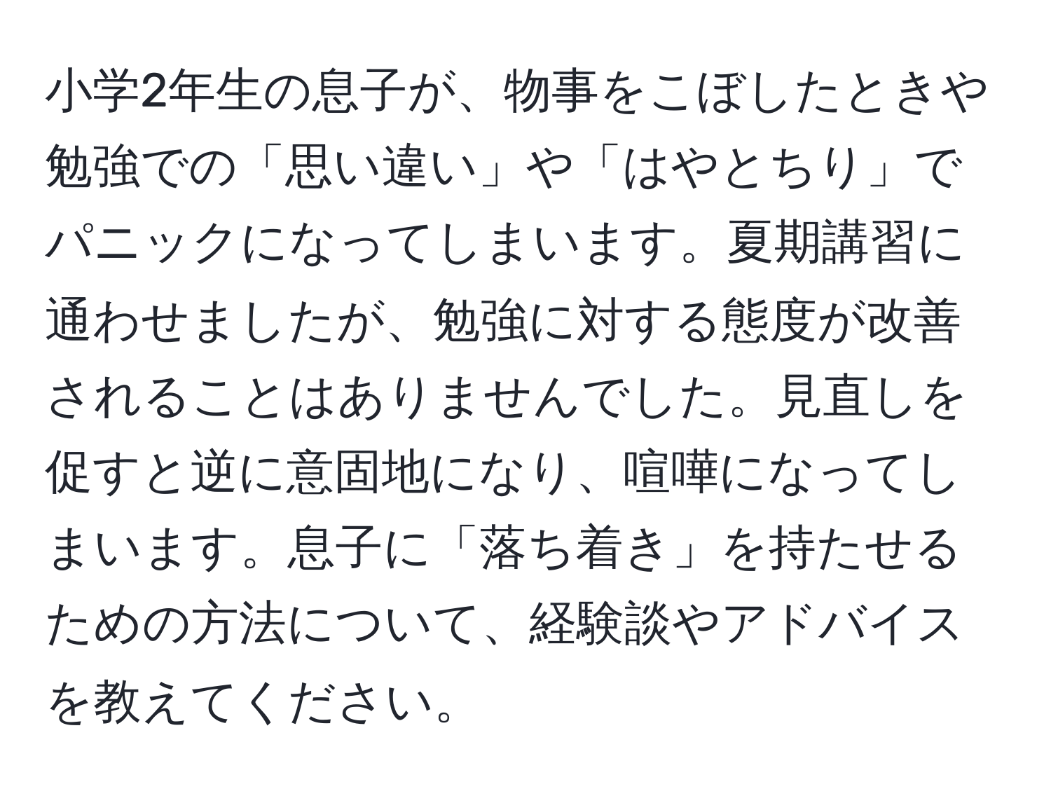 小学2年生の息子が、物事をこぼしたときや勉強での「思い違い」や「はやとちり」でパニックになってしまいます。夏期講習に通わせましたが、勉強に対する態度が改善されることはありませんでした。見直しを促すと逆に意固地になり、喧嘩になってしまいます。息子に「落ち着き」を持たせるための方法について、経験談やアドバイスを教えてください。