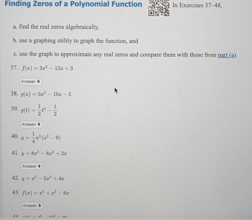 Finding Zeros of a Polynomial Function In Exercises 37-48, 
a. find the real zeros algebraically, 
b. use a graphing utility to graph the function, and 
c. use the graph to approximate any real zeros and compare them with those from part (a). 
37.. f(x)=3x^2-12x+3
Answer 
38. g(x)=5x^2-10x-5
39. g(t)= 1/2 t^4- 1/2 
Answer 
40. y= 1/4 x^3(x^2-9)
41. y=8x^3-8x^2+2x
Answer 
42. y=x^5-5x^3+4x
43. f(x)=x^5+x^3-6x
Answer 
A A ょ5 a+3