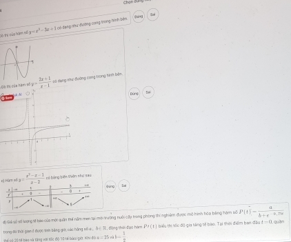 Chon 2ự 
fáng 
Saé 
S8 thi của hàm 15 y=x^2-3x+1 : 0ó đạng như đường cong trong hình bên 
Độ thi của hàm số y= (2x+1)/x-1  só dang shư đường cong trong hình bên. 
Sai 
Dùng 
e] Hàm s6 a= (x^2-x-1)/x-2  có bảng biên thiên như #== 
4 3 +z 
1 sáng Sa
0
+ a
F . 1 - 
đ) Giải sử số lượng tế bào của một quận thá năm men lại mời trường nuôi cấy trong phòng thi n ghiệm được mô hình hóa bàng hạm sử P(t)= a/b+e^(-0,75d) endarray quần 
tong đá thời gian 1 được sah bằng giá, các hằng số 4 , b∈ R , đōng thời đạo hám P'(t) biểu thi sốc độ gia tăng tế bào. Tại thời điểm ban đầu t=0
Thể Tể 2ộ tế bào và tăng với tốc độ 1ộ tế bàoi giờ. Khi đỏ i a=25 b= 1/n 