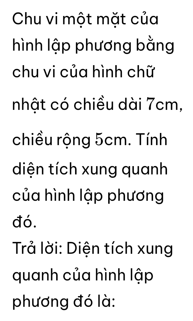 Chu vi một mặt của 
hình lập phương bằng 
chu vi của hình chữ 
nhật có chiều dài 7cm, 
chiều rộng 5cm. Tính 
diện tích xung quanh 
của hình lập phương 
đó. 
Trả lời: Diện tích xung 
quanh của hình lập 
phương đó là: