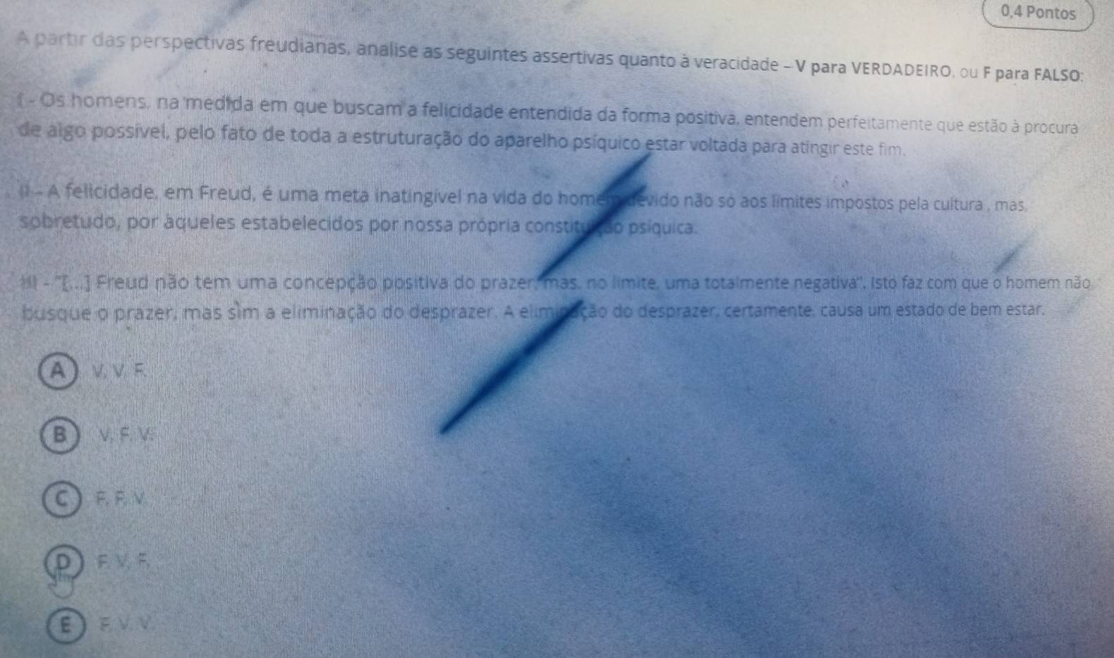 0,4 Pontos
A partir das perspectivas freudianas, analise as seguintes assertivas quanto à veracidade - V para VERDADEIRO, ou F para FALSO:
- Os homens, na medida em que buscam a felicidade entendida da forma positiva, entendem perfeitamente que estão à procura
de algo possível, pelo fato de toda a estruturação do aparelho psíquico estar voltada para atingir este fim.
(1 - A felicidade, em Freud, é uma meta inatingível na vida do homem devido não só aos límites impostos pela cultura , mas,
sobretudo, por áqueles estabelecidos por nossa própria constituição psíquica.
*I - ''[..] Freud não tem uma concepção positiva do prazer, mas, no límite, uma totalmente negativa'', Isto faz com que o homem não
busque o prazer, mas sim a eliminação do desprazer. A eliminação do desprazer, certamente, causa um estado de bem estar,
A ) ν.ν. F.
B ) V. F V.
C F. F. V
DF V F
EEVV