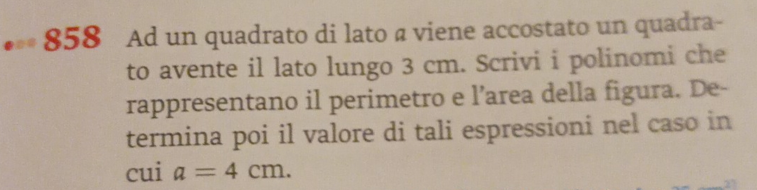 858 Ad un quadrato di lato a viene accostato un quadra- 
to avente il lato lungo 3 cm. Scrivi i polinomi che 
rappresentano il perimetro e l’area della figura. De- 
termina poi il valore di tali espressioni nel caso in 
cui a=4cm.