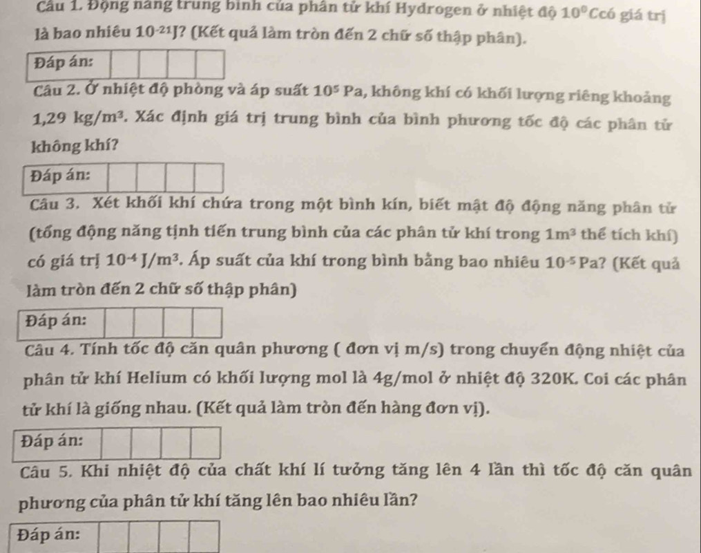 Cầu 1, Động năng trung bình của phân tử khí Hydrogen ở nhiệt độ 10°C có giá trị 
là bao nhiêu 10^(-21)J *? (Kết quả làm tròn đến 2 chữ số thập phân). 
Đáp án: 
Câu 2. Ở nhiệt độ phòng và áp suất 10^5Pa , không khí có khối lượng riêng khoảng
1,29kg/m^3. Xác định giá trị trung bình của bình phương tốc độ các phân tử 
không khí? 
Đáp án: 
Câu 3. Xét khối khí chứa trong một bình kín, biết mật độ động năng phân tử 
(tổng động năng tịnh tiến trung bình của các phân tử khí trong 1m^3 thể tích khí) 
có giá trị 10^(-4)J/m^3. Áp suất của khí trong bình bằng bao nhiêu 10^(-5)Pa ? (Kết quả 
làm tròn đến 2 chữ số thập phân) 
Đáp án: 
Câu 4. Tính tốc độ căn quân phương ( đơn vị m/s) trong chuyển động nhiệt của 
phân tử khí Helium có khối lượng mol là 4g/mol ở nhiệt độ 320K. Coi các phân 
tử khí là giống nhau. (Kết quả làm tròn đến hàng đơn vị). 
Đáp án: 
Câu 5. Khi nhiệt độ của chất khí lí tưởng tăng lên 4 lần thì tốc độ căn quân 
phương của phân tử khí tăng lên bao nhiêu lần? 
Đáp án: