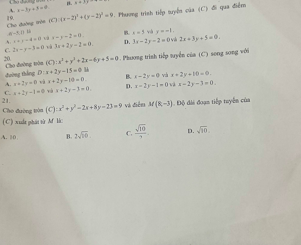 Cho đướng tron B. x+3y-4
A. x-3y+5=0. 
Cho đường tròn (C): (x-2)^2+(y-2)^2=9. Phương trình tiếp tuyến của (C) đi qua điểm
19.
A(-5;1) là x=5 và y=-1.
A. x+y-4=0 và x-y-2=0.
B.
C. 2x-y-3=0 và 3x+2y-2=0. D. 3x-2y-2=0 và 2x+3y+5=0. 
Cho đường tròn (C): x^2+y^2+2x-6y+5=0. Phương trình tiếp tuyến của (C) song song với
20.
đường thẳng D x+2y-15=0 là
A. x+2y=0 và x+2y-10=0. B. x-2y=0 và x+2y+10=0.
D.
C. x+2y-1=0 và x+2y-3=0. x-2y-1=0 và x-2y-3=0. 
21. M(8;-3). Độ dài đoạn tiếp tuyến của
Cho đường tròn (C): x^2+y^2-2x+8y-23=9 và điểm
(C) xuất phát từ M là:
D. sqrt(10).
A. 10. B. 2sqrt(10).
C.  sqrt(10)/2 .