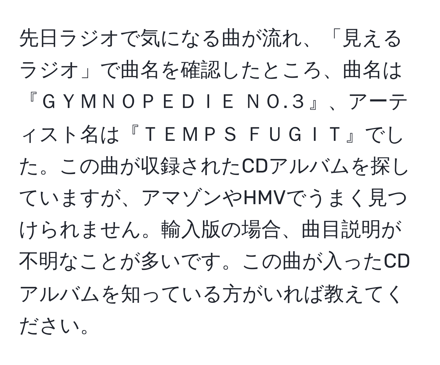 先日ラジオで気になる曲が流れ、「見えるラジオ」で曲名を確認したところ、曲名は『ＧＹＭＮＯＰＥＤＩＥ ＮＯ.３』、アーティスト名は『ＴＥＭＰＳ ＦＵＧＩＴ』でした。この曲が収録されたCDアルバムを探していますが、アマゾンやHMVでうまく見つけられません。輸入版の場合、曲目説明が不明なことが多いです。この曲が入ったCDアルバムを知っている方がいれば教えてください。