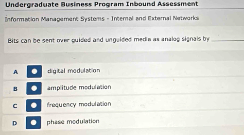 Undergraduate Business Program Inbound Assessment
Information Management Systems - Internal and External Networks
Bits can be sent over guided and unguided media as analog signals by_
A digital modulation
B amplitude modulation
C frequency modulation
D phase modulation