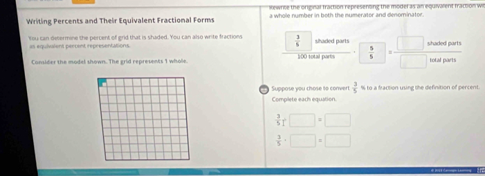 Rewrite the original fraction representing the model as an equivalent fraction wil 
Writing Percents and Their Equivalent Fractional Forms a whole number in both the numerator and denominator. 
You can determine the percent of grid that is shaded. You can also write fractions  3/5  shaded parts  5/5 = □ shotedparts/□ hotalparts 
as equivalent percent representations.
100 total parts 
Consider the model shown. The grid represents 1 whole. 
Suppose you chose to convert  3/5  % to a fraction using the definition of percent. 
Complete each equation.
 3/5 +□ =□
 3/5 · □ =□
2033