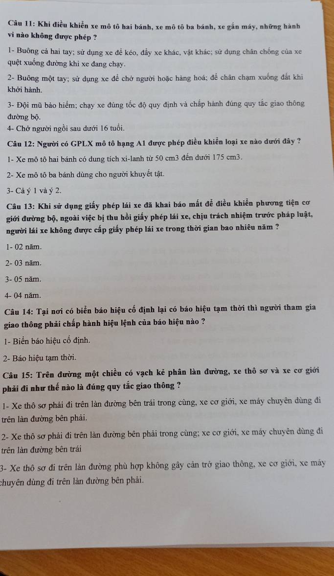 Khi điều khiển xe mô tô hai bánh, xe mô tô ba bánh, xe gắn máy, những hành
vi nào không được phép ?
l- Buông cả hai tay; sử dụng xe để kéo, đẩy xe khác, vật khác; sử dụng chân chống của xe
quệt xuống đường khi xe đang chạy.
2- Buông một tay; sử dụng xe để chở người hoặc hàng hoá; để chân chạm xuống đất khi
khởi hành.
3- Đội mũ bảo hiểm; chạy xe đúng tốc độ quy định và chấp hành đúng quy tắc giao thông
đường bộ.
4- Chở người ngồi sau dưới 16 tuổi.
Câu 12: Người có GPLX mô tô hạng A1 được phép điều khiển loại xe nào dưới đây ?
1- Xe mô tô hai bánh có dung tích xi-lanh từ 50 cm3 đến dưới 175 cm3.
2- Xe mô tô ba bánh dùng cho người khuyết tật.
3- Cả ý 1 và ý 2.
Câu 13: Khi sử dụng giấy phép lái xe đã khai báo mất để điều khiển phương tiện cơ
giới đường bộ, ngoài việc bị thu hồi giấy phép lái xe, chịu trách nhiệm trước pháp luật,
người lái xe không được cấp giấy phép lái xe trong thời gian bao nhiêu năm ?
1- 02 năm.
2- 03 năm.
3- 05 năm.
4- 04 năm.
Câu 14: Tại nơi có biển báo hiệu cố định lại có báo hiệu tạm thời thì người tham gia
giao thông phải chấp hành hiệu lệnh của báo hiệu nào ?
1- Biển báo hiệu cố định.
2- Báo hiệu tạm thời.
*Câu 15: Trên đường một chiều có vạch kẻ phân làn đường, xe thô sơ và xe cơ giới
phải đi như thế nào là đúng quy tắc giao thông ?
1- Xe thô sơ phải đi trên làn đường bên trái trong cùng, xe cơ giới, xe máy chuyên dùng đi
trên làn đường bên phải.
2- Xe thô sơ phải đi trên làn đường bên phải trong cùng; xe cơ giới, xe máy chuyên dùng đi
trên làn đường bên trái
3- Xe thô sơ đi trên làn đường phù hợp không gây cản trở giao thông, xe cơ giới, xe máy
chuyên dùng đi trên làn đường bên phải.