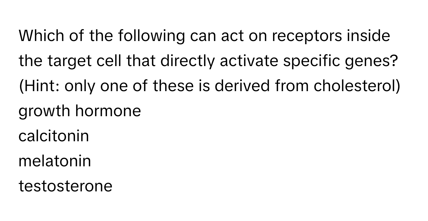 Which of the following can act on receptors inside the target cell that directly activate specific genes? (Hint: only one of these is derived from cholesterol) 
growth hormone
calcitonin
melatonin
testosterone