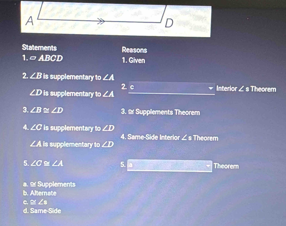 Statements Reasons
1. =ABCD 1. Given
2. ∠ B is supplementary to ∠ A
2. c Interior ∠ s Theorem
∠ D is supplementary to ∠ A
3. ∠ B≌ ∠ D 3. ≅ Supplements Theorem
4. ∠ C is supplementary to ∠ D
4. Same-Side Interior ∠ s Theorem
∠ A is supplementary to ∠ D
5. ∠ C≌ ∠ A 5. a Theorem
a. ≅ Supplements
b. Alternate
C. ≌ ∠ s
d. Same-Side