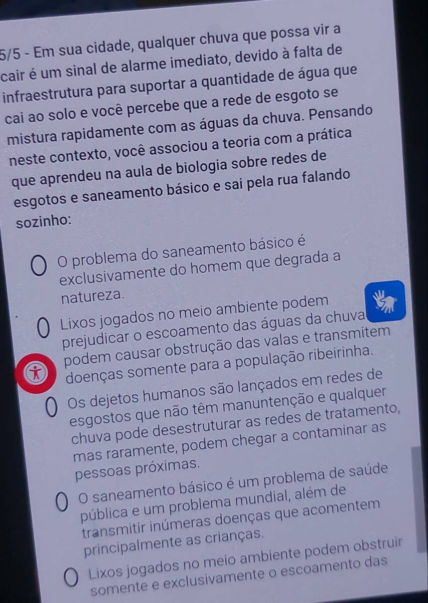 5/5 - Em sua cidade, qualquer chuva que possa vir a
cair é um sinal de alarme imediato, devido à falta de
infraestrutura para suportar a quantidade de água que
cai ao solo e você percebe que a rede de esgoto se
mistura rapidamente com as águas da chuva. Pensando
neste contexto, você associou a teoria com a prática
que aprendeu na aula de biologia sobre redes de
esgotos e saneamento básico e sai pela rua falando
sozinho:
O problema do saneamento básico é
exclusivamente do homem que degrada a
natureza.
Lixos jogados no meio ambiente podem
prejudicar o escoamento das águas da chuva
podem causar obstrução das valas e transmitem
doenças somente para a população ribeirinha.
Os dejetos humanos são lançados em redes de
esgostos que não têm manuntenção e qualquer
chuva pode desestruturar as redes de tratamento,
mas raramente, podem chegar a contaminar as
pessoas próximas.
O saneamento básico é um problema de saúde
pública e um problema mundial, além de
transmitir inúmeras doenças que acomentem
principalmente as crianças.
Lixos jogados no meio ambiente podem obstruir
somente e exclusivamente o escoamento das