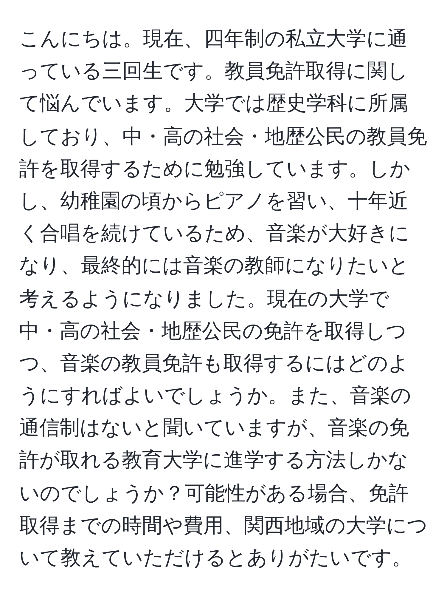 こんにちは。現在、四年制の私立大学に通っている三回生です。教員免許取得に関して悩んでいます。大学では歴史学科に所属しており、中・高の社会・地歴公民の教員免許を取得するために勉強しています。しかし、幼稚園の頃からピアノを習い、十年近く合唱を続けているため、音楽が大好きになり、最終的には音楽の教師になりたいと考えるようになりました。現在の大学で中・高の社会・地歴公民の免許を取得しつつ、音楽の教員免許も取得するにはどのようにすればよいでしょうか。また、音楽の通信制はないと聞いていますが、音楽の免許が取れる教育大学に進学する方法しかないのでしょうか？可能性がある場合、免許取得までの時間や費用、関西地域の大学について教えていただけるとありがたいです。