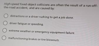 High-speed fixed object collisions are often the result of a run-off-
the-road accident, and are caused by:
distractions or a driver rushing to get a job done.
driver fatigue or speeding.
extreme weather or emergency equipment failure.
malfunctioning brakes or tire blowouts.