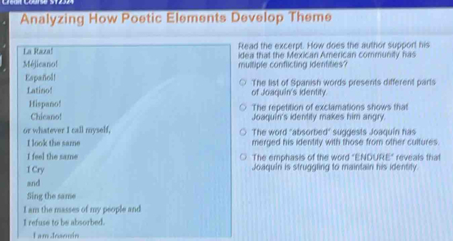 Cu Cous0 S12
Analyzing How Poetic Elements Develop Theme
La Razal Read the excerpt. How does the author support his
idea that the Mexican American community has
Méjicano! multiple conflicting identities?
Español! The list of Spanish words presents different parts
Latino! of Joaquín's identity.
Hispano! The repetition of exclamations shows that
Chicano! Joaquin's identity makes him angry.
or whatever I call myself, The word "absorbed suggests Joaquín has
I look the same merged his identity with those from other cultures.
I feel the same The emphasis of the word "ENDURE" reveals that
1 Cry Joaquiri is struggling to maintain his identity
and
Sing the same
I am the masses of my people and
I refuse to be absorbed.
I am Joaouin