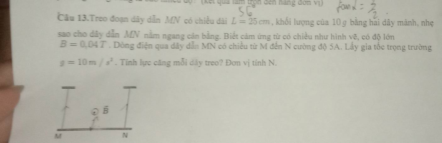 (kết quả làm tọn đến năng đơn Vị) 
Câu 13.Treo đoạn dây dẫn MN có chiều dài L=25cm , khối lượng của 10 g bằng hai dây mảnh, nhẹ 
sao cho dây dẫn MN nằm ngang cản bằng. Biết cảm ứng từ có chiều như hình vẽ, có độ lớn
B=0.04T. Dòng điện qua dây dẫn MN có chiều từ M đến N cường độ 5A. Lấy gia tốc trọng trường
g=10m/s^2. Tính lực căng mỗi dây treo? Đơn vị tính N.
B
M
N