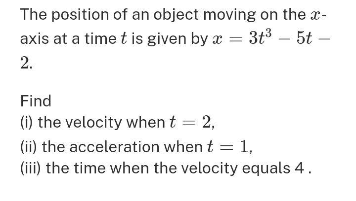 The position of an object moving on the x-
axis at a time t is given by x=3t^3-5t-
2. 
Find 
(i) the velocity when t=2, 
(ii) the acceleration when t=1, 
(iii) the time when the velocity equals 4.