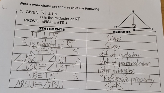 Write a two-column proof for each of the following. 
5. given: overline RT⊥ overline US
S is the midpoint of overline RT
PROVE: △ RSU≌ △ TSU
STATEMENTS REASONS