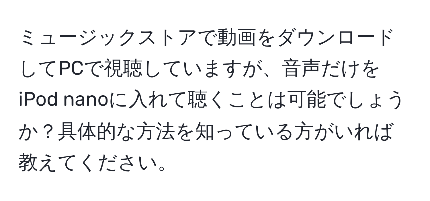 ミュージックストアで動画をダウンロードしてPCで視聴していますが、音声だけをiPod nanoに入れて聴くことは可能でしょうか？具体的な方法を知っている方がいれば教えてください。