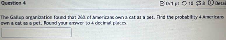 つ 10 $ 8 ⓘ Detai 
The Gallup organization found that 26% of Americans own a cat as a pet. Find the probability 4 Americans 
own a cat as a pet. Round your answer to 4 decimal places.