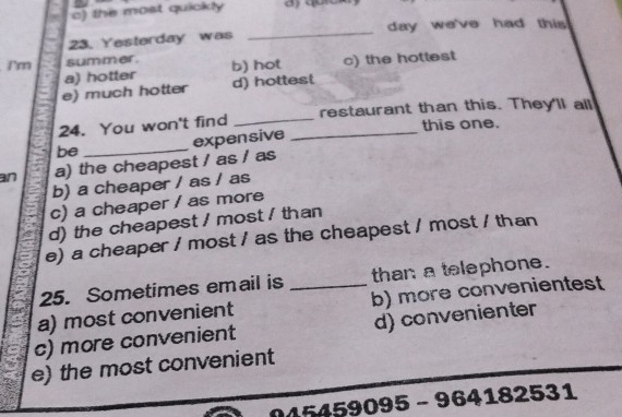 c) the most quickly
23. Yesterday was _day we've had this 
Tm summer. b) hot c) the hottest
e) much hotter a) hotter
d) hottest
24. You won't find __restaurant than this. They'll all
this one.
expensive
be_
an a) the cheapest / as / as
b) a cheaper / as / as
c) a cheaper / as more
d) the cheapest / most / than
e) a cheaper / most / as the cheapest / most / than
25. Sometimes email is than a telephone.
a) most convenient _b) more convenientest
c) more convenient d) convenienter
e) the most convenient
045459095 - 964182531
