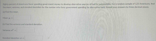 Eighty percent of Americans favor spending government money to develop alternative sources of fuel for automobiles. For a random sample of 125 Americans, find 
the mean, variance, and standard deviation for the number who favor government spending for alternative fuels. Round your answers to three decimal places. 
(a) Find the mean. 
Mearc mu =□
(b) Find the variance and standard deviation. 
Variance sigma^2=□
Standard deviation: sigma =□