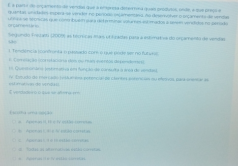 É a partir do orçamento de vendas que a empresa determina quais produtos, onde, a que preço e
quantas unidades espera-se vender no período orçamentário. Ao desenvolver o orçamento de vendas
utiliza-se técnicas que contribuem para determinar volumes estimados a serem vendidos no período
orcamentário
Segundo Frezatti (2009) as técnicas mais utilizadas para a estimativa do orçamento de vendas
são
I. Tendência (confronta o passado com o que pode ser no futuro)
II. Correlação (correlaciona dois ou mais eventos dependentes).
III. Questionário (estimativa em função de consulta à área de vendas);
IV. Estudo de mercado (vislumbra potencial de clientes potenciais ou efetivos, para orientar as
estimativas de vendás.
É verdadeiro o que se afirma em:
Escolha uma opção:
a Apenas II, III e IV estão corretas
b. Apenas I, III e IV estão corretas.
c. Apenas I, il e IIl estão corretas.
d. Todas as alternativas estão corrétas.
e. Apenas II e IV estão corretas.