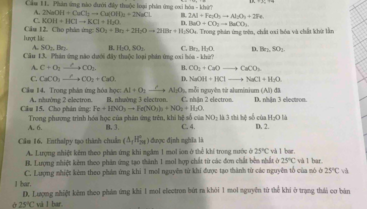 Phản ứng nào dưới đây thuộc loại phản ứng oxi hóa - khử?
A. 2NaOH+CuCl_2to Cu(OH)_2+2NaCl. B. 2Al+Fe_2O_3to Al_2O_3+2Fe.
C. KOH+HClto KCl+H_2O.
D. BaO+CO_2to BaCO_3.
Câu 12. Cho phản ứng: SO_2+Br_2+2H_2Oto 2HBr+H_2SO_4
lượt là: .  Trong phân ứng trên, chất oxi hóa và chất khử lần
A. SO_2,Br_2. B. H_2O,SO_2. C. Br_2,H_2O. D. Br_2,SO_2.
Câu 13. Phản ứng nào dưới đây thuộc loại phản ứng oxi hóa - khử?
A. C+O_2xrightarrow ACO_2. B. CO_2+CaOto CaCO_3.
C. CaCO_3to COCO_2+CaO. D. NaOH+HClto NaCl+H_2O.
Câầu 14. Trong phản ứng hóa học: AI+O_2 _  Al_2O_3 , mỗi nguyên tử aluminium (Al) đã
A. nhường 2 electron. B. nhường 3 electron. C. nhận 2 electron. D. nhận 3 electron.
Câu 15. Cho phản ứng: Fe+HNO_3to Fe(NO_3)_3+NO_2+H_2O.
Trong phương trình hóa học của phản ứng trên, khi hệ số của NO_2 là 3 thì hệ số ciaH_2O là
A. 6. B. 3. C. 4. D. 2.
Câu 16. Enthalpy tạo thành chuẩn (△ _fH_(298)^o) được định nghĩa là
A. Lượng nhiệt kèm theo phản ứng khi ngâm 1 mol ion ở thể khí trong nước ở 25°C và 1 bar.
B. Lượng nhiệt kèm theo phản ứng tạo thành 1 mol hợp chất từ các đơn chất bền nhất ở 25°C và 1 bar.
C. Lượng nhiệt kèm theo phản ứng khi 1 mol nguyên tử khí được tạo thành từ các nguyên tố của nó ở 25°C và
1 bar.
D. Lượng nhiệt kèm theo phản ứng khi 1 mol electron bứt ra khỏi 1 mol nguyên từ thể khí ở trạng thái cơ bản
Ở 25°C và 1 bar.