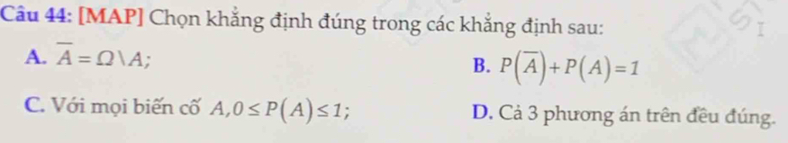 [MAP] Chọn khẳng định đúng trong các khẳng định sau:
A. overline A=Omega |A;
B. P(overline A)+P(A)=1
C. Với mọi biến cố A, 0≤ P(A)≤ 1; D. Cả 3 phương án trên đều đúng.