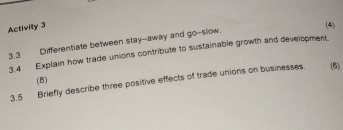 Activity 3 
(4) 
3.3 Differentiate between stay--away and go-slow. 
3.4 Explain how trade unions contribute to sustainable growth and development. 
(B) 
3.5 Briefly describe three positive effects of trade unions on businesses. (6)