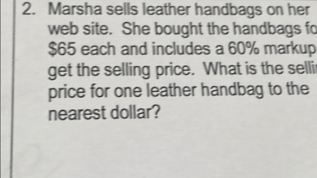 Marsha sells leather handbags on her 
web site. She bought the handbags fo
$65 each and includes a 60% markup 
get the selling price. What is the selli 
price for one leather handbag to the 
nearest dollar?