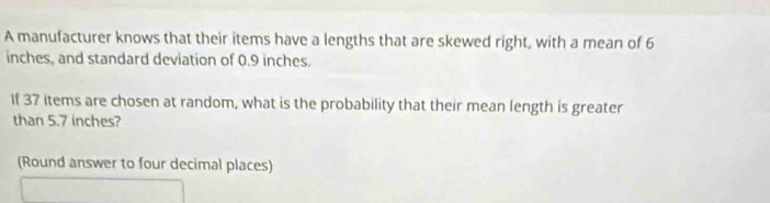 A manufacturer knows that their items have a lengths that are skewed right, with a mean of 6
inches, and standard deviation of 0.9 inches. 
If 37 items are chosen at random, what is the probability that their mean length is greater 
than 5.7 inches? 
(Round answer to four decimal places)