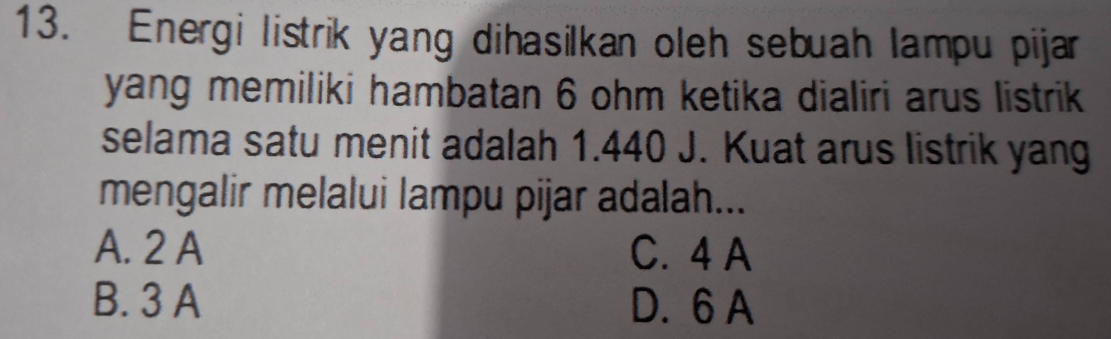 Energi listrik yang dihasilkan oleh sebuah lampu pijar
yang memiliki hambatan 6 ohm ketika dialiri arus listrik
selama satu menit adalah 1.440 J. Kuat arus listrik yang
mengalir melalui lampu pijar adalah...
A. 2 A C. 4 A
B. 3 A D. 6 A