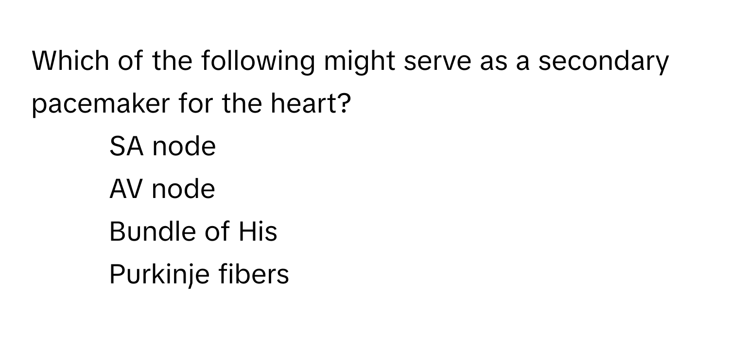 Which of the following might serve as a secondary pacemaker for the heart?

1) SA node 
2) AV node 
3) Bundle of His 
4) Purkinje fibers