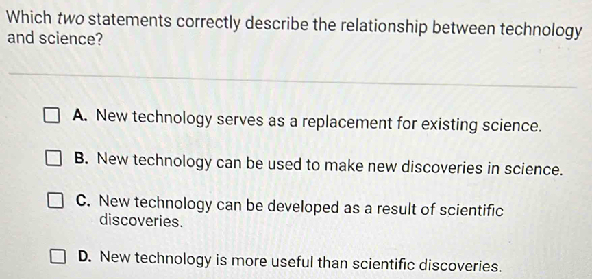 Which two statements correctly describe the relationship between technology
and science?
A. New technology serves as a replacement for existing science.
B. New technology can be used to make new discoveries in science.
C. New technology can be developed as a result of scientific
discoveries.
D. New technology is more useful than scientific discoveries.