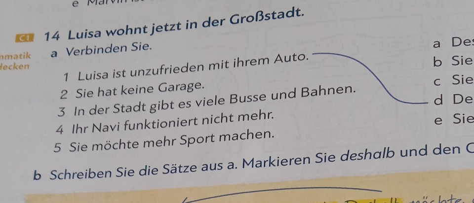 C1 14 Luisa wohnt jetzt in der Großstadt. 
matik a Verbinden Sie. a De 
lecken 
1 Luisa ist unzufrieden mit ihrem Auto. 
b Sie 
2 Sie hat keine Garage. c Sie 
d De 
3 In der Stadt gibt es viele Busse und Bahnen. 
4 Ihr Navi funktioniert nicht mehr. 
e Sie 
5 Sie möchte mehr Sport machen. 
b Schreiben Sie die Sätze aus a. Markieren Sie deshalb und den C 
ato