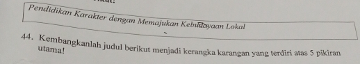 Pendidikan Karakter dengan Memajukan Kebudayaan Lokal 
44. Kembangkanlah judul berikut menjadi kerangka karangan yang terdiri atas 5 pikiran 
utama!