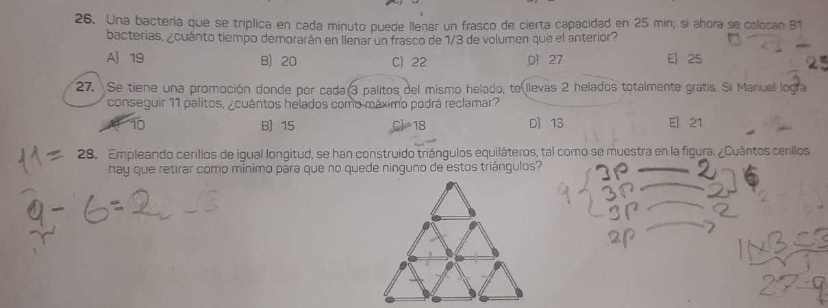 Una bacteria que se triplica en cada minuto puede llenar un frasco de cierta capacidad en 25 min; si ahora se colocan 81
bacterias, ¿cuánto tiempo demorarán en llenar un frasco de 1/3 de volumen que el anterior?
A 19 B 20 C) 22 p 27 E 25
27. Se tiene una promoción donde por cada(3 palitos del mismo helado, te llevas 2 helados totalmente gratis. Si Manuel logra
conseguir 11 palitos, ¿cuántos helados como máximo podrá reclamar?
10 B 15 18 D 13 E 21
28. Empleando cerillos de igual longitud, se han construido triángulos equiláteros, tal como se muestra en la figura. ¿Cuántos cerillos
hay que retirar como mínimo para que no quede ninguno de estos triángulos?