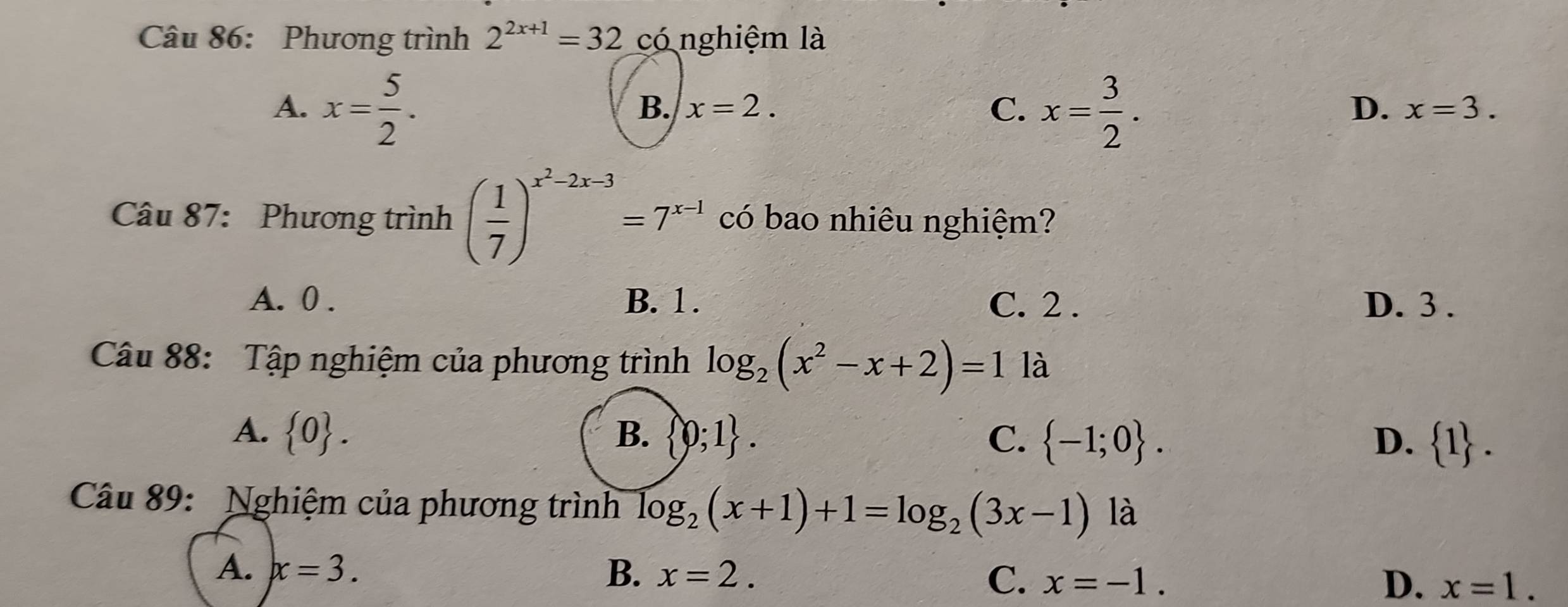 Phương trình 2^(2x+1)=32 có nghiệm là
A. x= 5/2 . x= 3/2 .
B. x=2. C. D. x=3. 
Câu 87: Phương trình ( 1/7 )^x^2-2x-3=7^(x-1) có bao nhiêu nghiệm?
A. 0. B. 1. C. 2. D. 3.
Câu 88: Tập nghiệm của phương trình log _2(x^2-x+2)=1 là
A.  0. B.  0;1. C.  -1;0. D.  1. 
Câu 89: Nghiệm của phương trình log _2(x+1)+1=log _2(3x-1) là
A. x=3.
B. x=2.
C. x=-1. D. x=1.