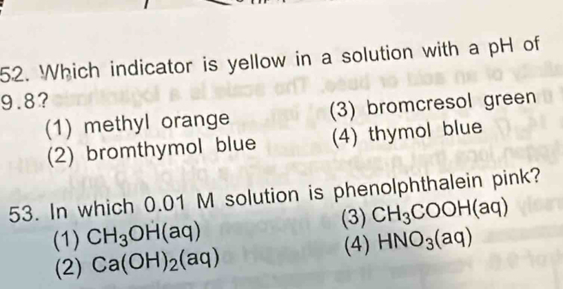 Which indicator is yellow in a solution with a pH of
9.8?
(1) methyl orange (3) bromcresol green
(2) bromthymol blue (4) thymol blue
53. In which 0.01 M solution is phenolphthalein pink?
(3) CH_3COOH(aq)
(1) CH_3OH(aq) HNO_3(aq)
(2) Ca(OH)_2(aq)
(4)